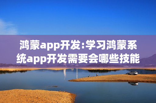 鸿蒙app开发:学习鸿蒙系统app开发需要会哪些技能？
