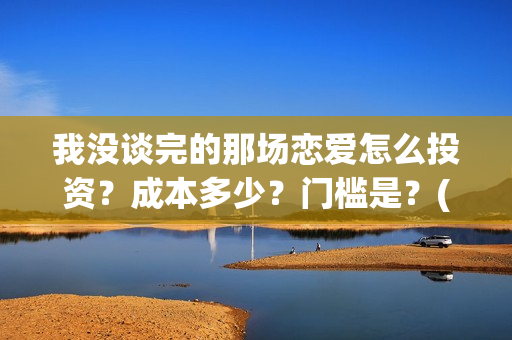 我没谈完的那场恋爱怎么投资？成本多少？门槛是？(我没谈完的那场恋爱演员表)
