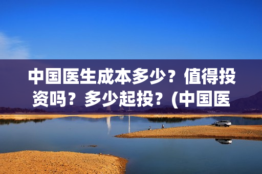 中国医生成本多少？值得投资吗？多少起投？(中国医生价钱)