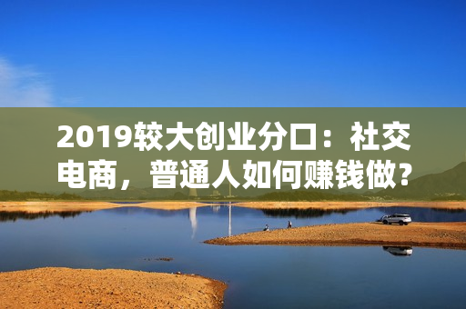 2019较大创业分口：社交电商，普通人如何赚钱做？