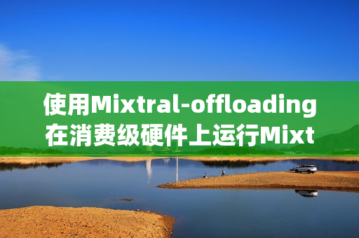 使用Mixtral-offloading在消费级硬件上运行Mixtral-8x7B