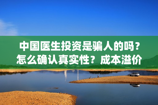 中国医生投资是骗人的吗？怎么确认真实性？成本溢价多少？(中国医生谁投资)