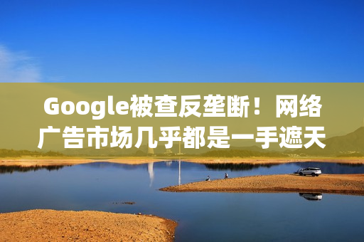 Google被查反垄断！网络广告市场几乎都是一手遮天
