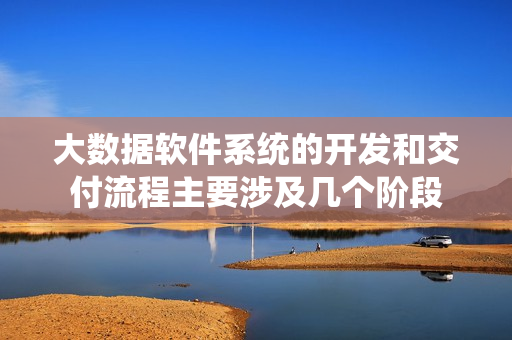 大数据软件系统的开发和交付流程主要涉及几个阶段