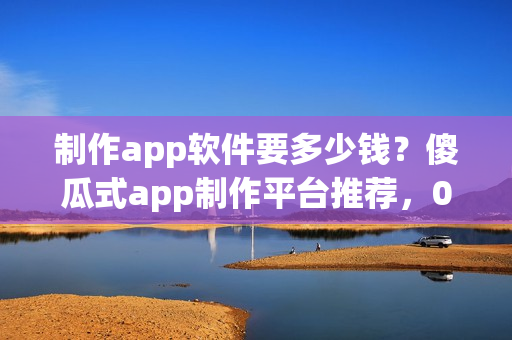 制作app软件要多少钱？傻瓜式app制作平台推荐，0代码app手机开发