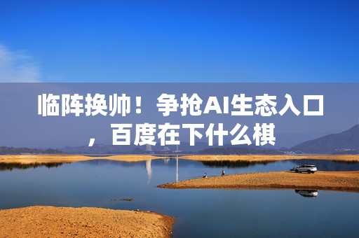 临阵换帅！争抢AI生态入口，百度在下什么棋