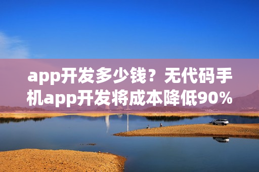 app开发多少钱？无代码手机app开发将成本降低90%