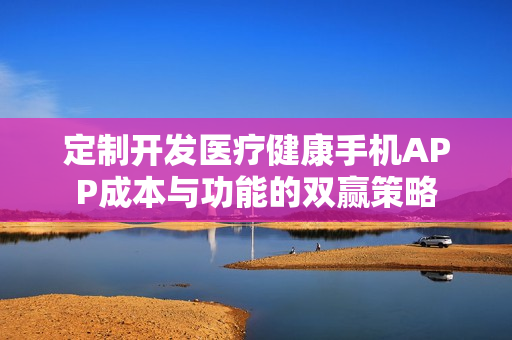 定制开发医疗健康手机APP成本与功能的双赢策略