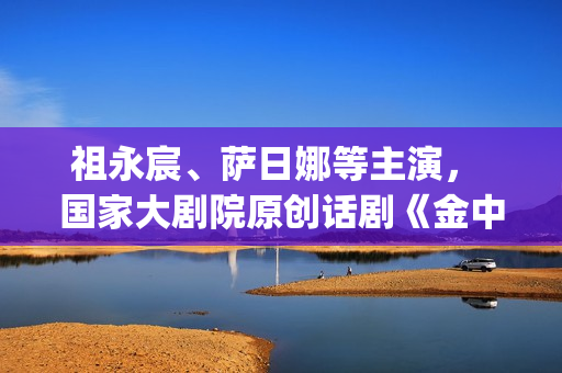 祖永宸、萨日娜等主演， 国家大剧院原创话剧《金中都》开启“北京建都三部曲”(祖永胜简介)