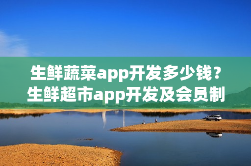 生鲜蔬菜app开发多少钱？生鲜超市app开发及会员制运营细节