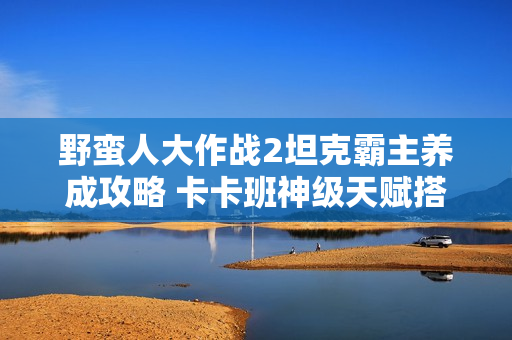 野蛮人大作战2坦克霸主养成攻略 卡卡班神级天赋搭配一打三不掉血