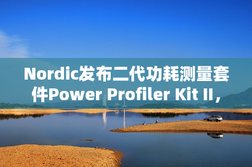 Nordic发布二代功耗测量套件Power Profiler Kit II，分辨率100nA，范围200nA到1A，更重要的是开源！