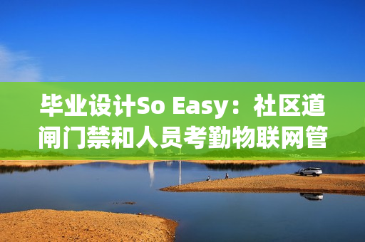 毕业设计So Easy：社区道闸门禁和人员考勤物联网管理系统