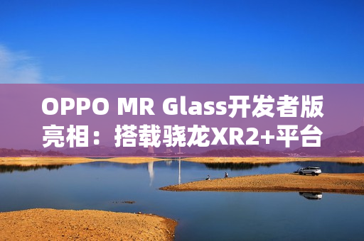 OPPO MR Glass开发者版亮相：搭载骁龙XR2+平台，赋能XR联合创新