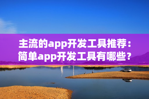 主流的app开发工具推荐：简单app开发工具有哪些？傻瓜式app开发工具盘点