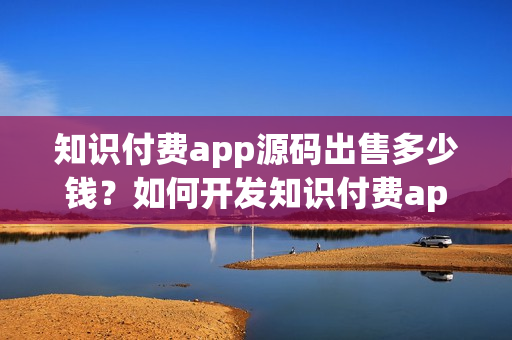 知识付费app源码出售多少钱？如何开发知识付费app