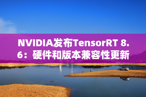 NVIDIA发布TensorRT 8.6：硬件和版本兼容性更新，性能和控制增强