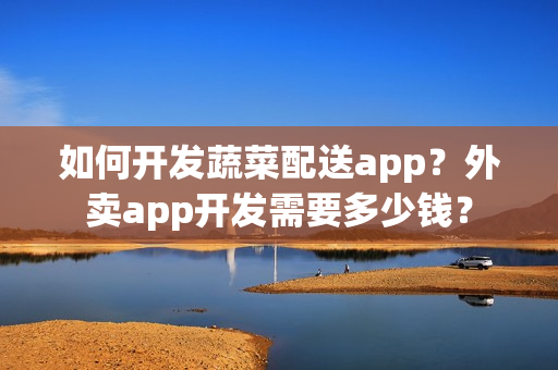 如何开发蔬菜配送app？外卖app开发需要多少钱？