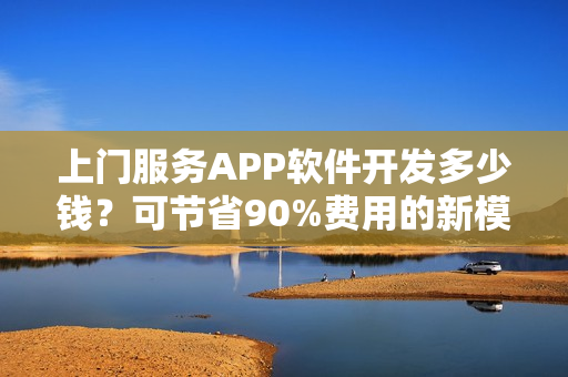 上门服务APP软件开发多少钱？可节省90%费用的新模式，含预约功能