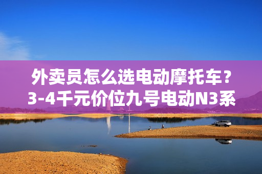外卖员怎么选电动摩托车？3-4千元价位九号电动N3系列新车别错过！