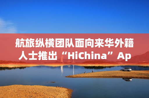 航旅纵横团队面向来华外籍人士推出“HiChina”App，定位一站式智能出行助手