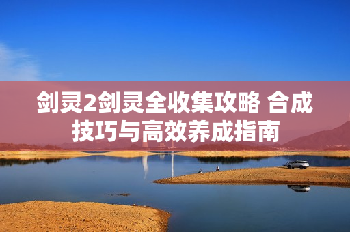 剑灵2剑灵全收集攻略 合成技巧与高效养成指南