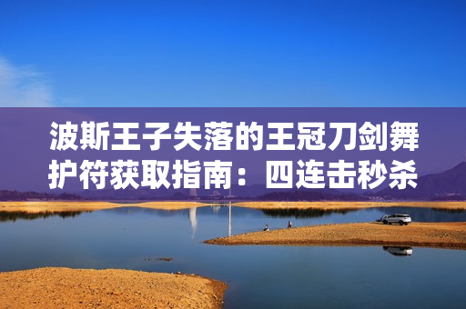 波斯王子失落的王冠刀剑舞护符获取指南：四连击秒杀流必备