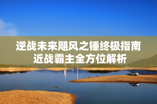 逆战未来飓风之锤终极指南 近战霸主全方位解析