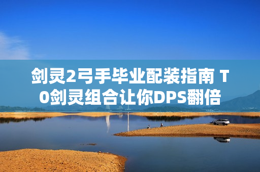 剑灵2弓手毕业配装指南 T0剑灵组合让你DPS翻倍