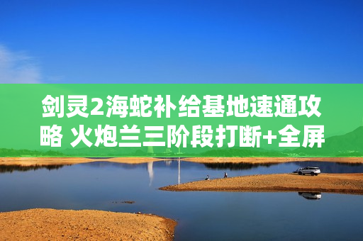 剑灵2海蛇补给基地速通攻略 火炮兰三阶段打断+全屏技破解秘籍
