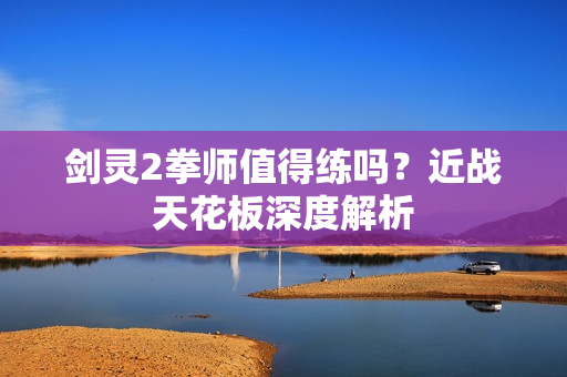 剑灵2拳师值得练吗？近战天花板深度解析