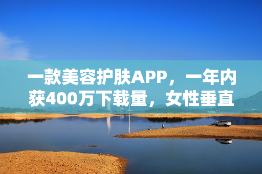 一款美容护肤APP，一年内获400万下载量，女性垂直社区怎么做？