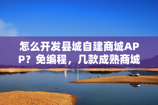 怎么开发县城自建商城APP？免编程，几款成熟商城APP模板直接套用