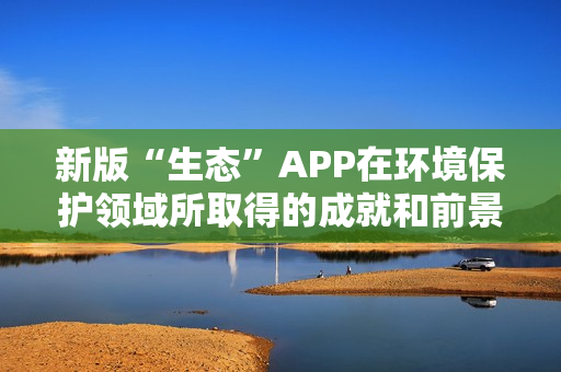 新版“生态”APP在环境保护领域所取得的成就和前景 新版“生态”APP在环境保护领域所取得的成就和前景