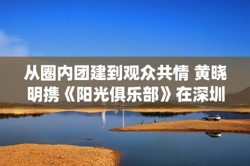 从圈内团建到观众共情 黄晓明携《阳光俱乐部》在深圳完成温暖接力(团建项目一圈到底感悟) 从圈内团建到观众共情 黄晓明携《阳光俱乐部》在深圳完成温暖接力(团建项目一圈到底感悟)