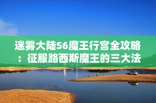迷雾大陆S6魔王行宫全攻略：征服路西斯魔王的三大法则