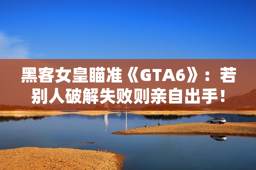 黑客女皇瞄准《GTA6》：若别人破解失败则亲自出手！