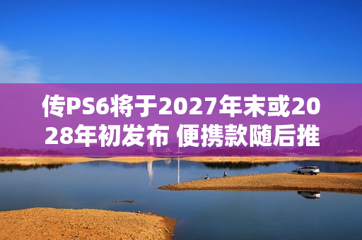 传PS6将于2027年末或2028年初发布 便携款随后推出