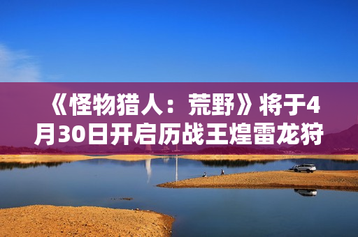 《怪物猎人：荒野》将于4月30日开启历战王煌雷龙狩猎