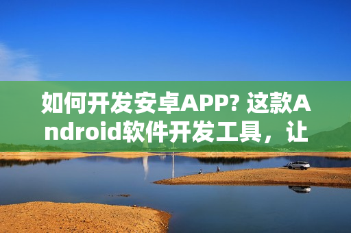 如何开发安卓APP? 这款Android软件开发工具，让你零编程在线制作安卓APP