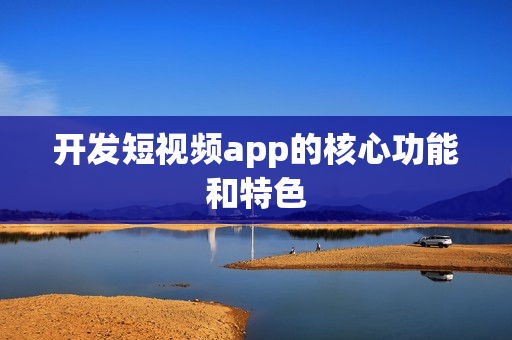 开发短视频app的核心功能和特色 开发短视频app的核心功能和特色