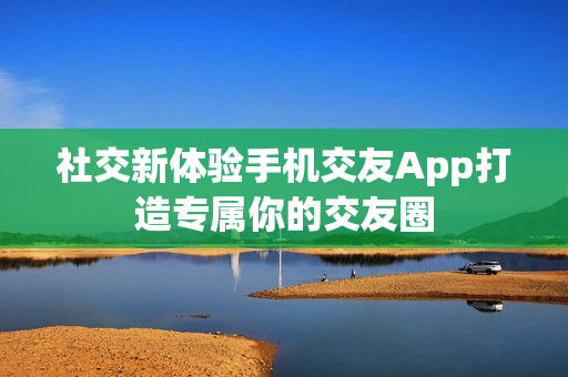 社交新体验手机交友App打造专属你的交友圈