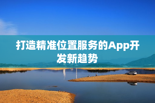打造精准位置服务的App开发新趋势