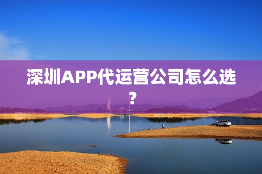 深圳APP代运营公司怎么选？
