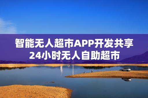 智能无人超市APP开发共享24小时无人自助超市