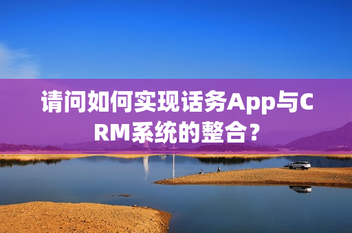 请问如何实现话务App与CRM系统的整合？