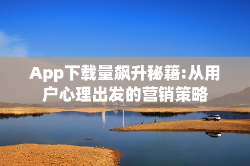 App下载量飙升秘籍:从用户心理出发的营销策略