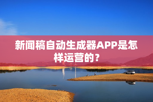 新闻稿自动生成器APP是怎样运营的？