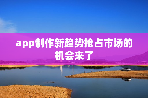 app制作新趋势抢占市场的机会来了 app制作新趋势抢占市场的机会来了