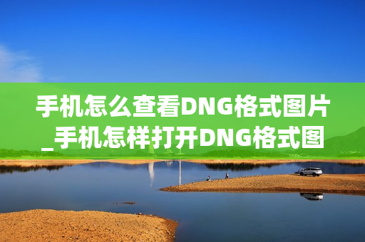 手机怎么查看DNG格式图片_手机怎样打开DNG格式图片教程 手机怎么查看DNG格式图片_手机怎样打开DNG格式图片教程